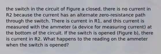 the switch in the circuit of Figure a closed, there is no current in R2 because the current has an alternate zero-resistance path through the switch. There is current in R1, and this current is measured with the ammeter (a device for measuring current) at the bottom of the circuit. If the switch is opened (Figure b), there is current in R2. What happens to the reading on the ammeter when the switch is opened?