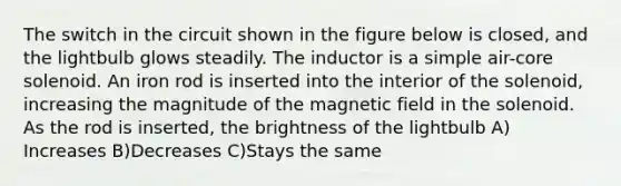 The switch in the circuit shown in the figure below is closed, and the lightbulb glows steadily. The inductor is a simple air-core solenoid. An iron rod is inserted into the interior of the solenoid, increasing the magnitude of the magnetic field in the solenoid. As the rod is inserted, the brightness of the lightbulb A) Increases B)Decreases C)Stays the same