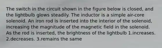 The switch in the circuit shown in the figure below is closed, and the lightbulb glows steadily. The inductor is a simple air-core solenoid. An iron rod is inserted into the interior of the solenoid, increasing the magnitude of the magnetic field in the solenoid. As the rod is inserted, the brightness of the lightbulb 1.increases. 2.decreases. 3.remains the same