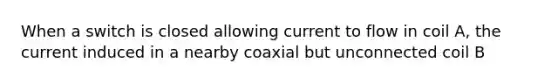 When a switch is closed allowing current to flow in coil A, the current induced in a nearby coaxial but unconnected coil B