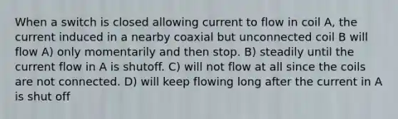 When a switch is closed allowing current to flow in coil A, the current induced in a nearby coaxial but unconnected coil B will flow A) only momentarily and then stop. B) steadily until the current flow in A is shutoff. C) will not flow at all since the coils are not connected. D) will keep flowing long after the current in A is shut off