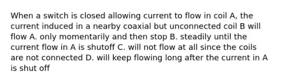 When a switch is closed allowing current to flow in coil A, the current induced in a nearby coaxial but unconnected coil B will flow A. only momentarily and then stop B. steadily until the current flow in A is shutoff C. will not flow at all since the coils are not connected D. will keep flowing long after the current in A is shut off