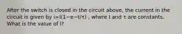 After the switch is closed in the circuit above, the current in the circuit is given by i=I(1−e−t/τ) , where I and τ are constants. What is the value of I?