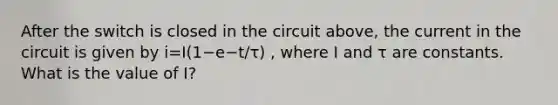 After the switch is closed in the circuit above, the current in the circuit is given by i=I(1−e−t/τ) , where I and τ are constants. What is the value of I?