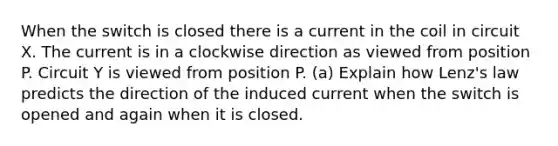 When the switch is closed there is a current in the coil in circuit X. The current is in a clockwise direction as viewed from position P. Circuit Y is viewed from position P. (a) Explain how Lenz's law predicts the direction of the induced current when the switch is opened and again when it is closed.