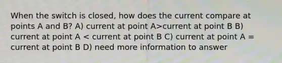 When the switch is closed, how does the current compare at points A and B? A) current at point A>current at point B B) current at point A < current at point B C) current at point A = current at point B D) need more information to answer