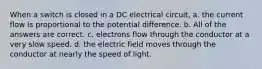 When a switch is closed in a DC electrical circuit, a. the current flow is proportional to the potential difference. b. All of the answers are correct. c. electrons flow through the conductor at a very slow speed. d. the electric field moves through the conductor at nearly the speed of light.