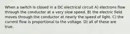 When a switch is closed in a DC electrical circuit A) electrons flow through the conductor at a very slow speed. B) the electric field moves through the conductor at nearly the speed of light. C) the current flow is proportional to the voltage. D) all of these are true.