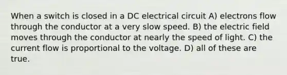 When a switch is closed in a DC electrical circuit A) electrons flow through the conductor at a very slow speed. B) the electric field moves through the conductor at nearly the speed of light. C) the current flow is proportional to the voltage. D) all of these are true.