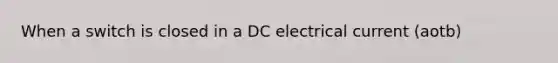 When a switch is closed in a DC electrical current (aotb)