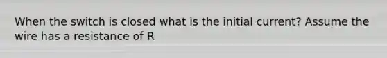 When the switch is closed what is the initial current? Assume the wire has a resistance of R