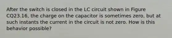 After the switch is closed in the LC circuit shown in Figure CQ23.16, the charge on the capacitor is sometimes zero, but at such instants the current in the circuit is not zero. How is this behavior possible?