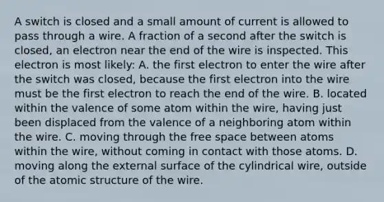 A switch is closed and a small amount of current is allowed to pass through a wire. A fraction of a second after the switch is closed, an electron near the end of the wire is inspected. This electron is most likely: A. the first electron to enter the wire after the switch was closed, because the first electron into the wire must be the first electron to reach the end of the wire. B. located within the valence of some atom within the wire, having just been displaced from the valence of a neighboring atom within the wire. C. moving through the free space between atoms within the wire, without coming in contact with those atoms. D. moving along the external surface of the cylindrical wire, outside of the atomic structure of the wire.