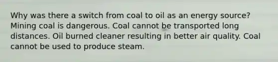 Why was there a switch from coal to oil as an energy source? Mining coal is dangerous. Coal cannot be transported long distances. Oil burned cleaner resulting in better air quality. Coal cannot be used to produce steam.