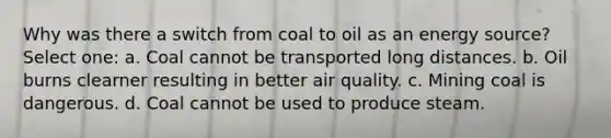 Why was there a switch from coal to oil as an energy source? Select one: a. Coal cannot be transported long distances. b. Oil burns clearner resulting in better air quality. c. Mining coal is dangerous. d. Coal cannot be used to produce steam.