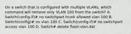 On a switch that is configured with multiple VLANs, which command will remove only VLAN 100 from the switch? A. Switch(config-if)# no switchport trunk allowed vlan 100 B. Switch(config)# no vlan 100 C. Switch(config-if)# no switchport access vlan 100 D. Switch# delete flash:vlan.dat