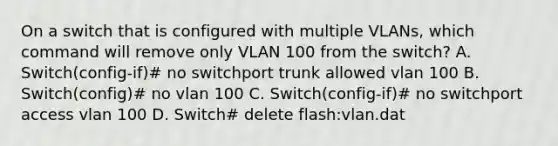 On a switch that is configured with multiple VLANs, which command will remove only VLAN 100 from the switch? A. Switch(config-if)# no switchport trunk allowed vlan 100 B. Switch(config)# no vlan 100 C. Switch(config-if)# no switchport access vlan 100 D. Switch# delete flash:vlan.dat