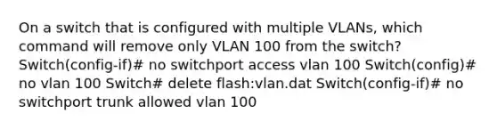 On a switch that is configured with multiple VLANs, which command will remove only VLAN 100 from the switch? Switch(config-if)# no switchport access vlan 100 Switch(config)# no vlan 100 Switch# delete flash:vlan.dat Switch(config-if)# no switchport trunk allowed vlan 100