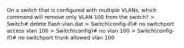 On a switch that is configured with multiple VLANs, which command will remove only VLAN 100 from the switch? > Switch# delete flash:vlan.dat > Switch(config-if)# no switchport access vlan 100 > Switch(config)# no vlan 100 > Switch(config-if)# no switchport trunk allowed vlan 100