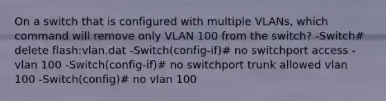 On a switch that is configured with multiple VLANs, which command will remove only VLAN 100 from the switch? -Switch# delete flash:vlan.dat -Switch(config-if)# no switchport access -vlan 100 -Switch(config-if)# no switchport trunk allowed vlan 100 -Switch(config)# no vlan 100