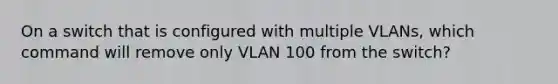 On a switch that is configured with multiple VLANs, which command will remove only VLAN 100 from the switch?