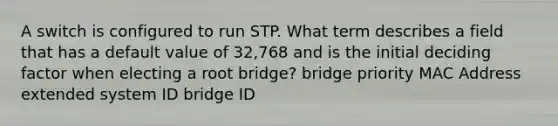 A switch is configured to run STP. What term describes a field that has a default value of 32,768 and is the initial deciding factor when electing a root bridge? bridge priority MAC Address extended system ID bridge ID