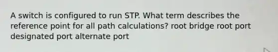 A switch is configured to run STP. What term describes the reference point for all path calculations? root bridge root port designated port alternate port