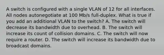 A switch is configured with a single VLAN of 12 for all interfaces. All nodes autonegotiate at 100 Mb/s full-duplex. What is true if you add an additional VLAN to the switch? A. The switch will decrease its bandwidth due to overhead. B. The switch will increase its count of collision domains. C. The switch will now require a router. D. The switch will increase its bandwidth due to broadcast domains.