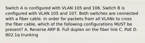 Switch A is configured with VLAN 105 and 106. Switch B is configured with VLAN 105 and 107. Both switches are connected with a fiber cable. In order for packets from all VLANs to cross the fiber cable, which of the following configurations MUST be present? A. Reverse ARP B. Full duplex on the fiber link C. PoE D. 802.1q trunking