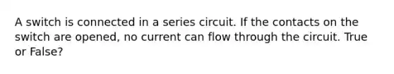 A switch is connected in a series circuit. If the contacts on the switch are opened, no current can flow through the circuit. True or False?