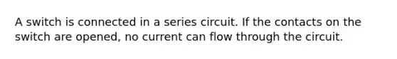 A switch is connected in a series circuit. If the contacts on the switch are opened, no current can flow through the circuit.