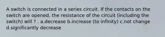 A switch is connected in a series circuit. If the contacts on the switch are opened, the resistance of the circuit (including the switch) will ? . a.decrease b.increase (to infinity) c.not change d.significantly decrease