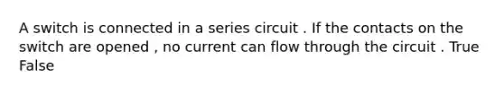 A switch is connected in a series circuit . If the contacts on the switch are opened , no current can flow through the circuit . True False