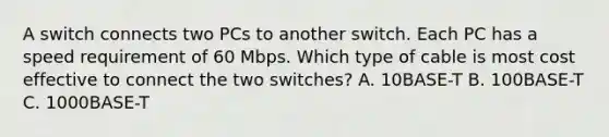 A switch connects two PCs to another switch. Each PC has a speed requirement of 60 Mbps. Which type of cable is most cost effective to connect the two switches? A. 10BASE-T B. 100BASE-T C. 1000BASE-T