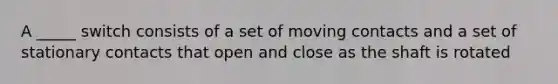 A _____ switch consists of a set of moving contacts and a set of stationary contacts that open and close as the shaft is rotated