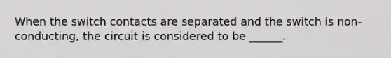 When the switch contacts are separated and the switch is non-conducting, the circuit is considered to be ______.