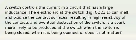 A switch controls the current in a circuit that has a large inductance. The electric arc at the switch (Fig. CQ23.1) can melt and oxidize the contact surfaces, resulting in high resistivity of the contacts and eventual destruction of the switch. Is a spark more likely to be produced at the switch when the switch is being closed, when it is being opened, or does it not matter?