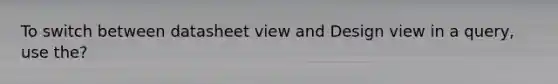 To switch between datasheet view and Design view in a query, use the?