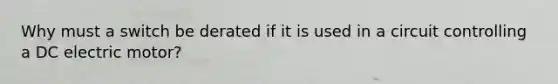 Why must a switch be derated if it is used in a circuit controlling a DC electric motor?