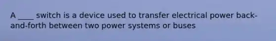 A ____ switch is a device used to transfer electrical power back-and-forth between two power systems or buses