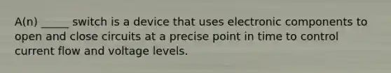 A(n) _____ switch is a device that uses electronic components to open and close circuits at a precise point in time to control current flow and voltage levels.