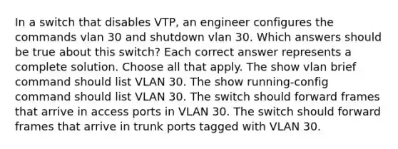 In a switch that disables VTP, an engineer configures the commands vlan 30 and shutdown vlan 30. Which answers should be true about this switch? Each correct answer represents a complete solution. Choose all that apply. The show vlan brief command should list VLAN 30. The show running-config command should list VLAN 30. The switch should forward frames that arrive in access ports in VLAN 30. The switch should forward frames that arrive in trunk ports tagged with VLAN 30.