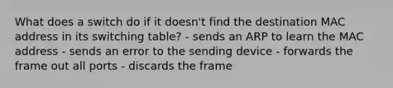 What does a switch do if it doesn't find the destination MAC address in its switching table? - sends an ARP to learn the MAC address - sends an error to the sending device - forwards the frame out all ports - discards the frame