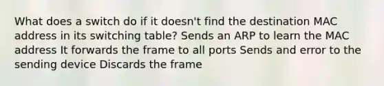 What does a switch do if it doesn't find the destination MAC address in its switching table? Sends an ARP to learn the MAC address It forwards the frame to all ports Sends and error to the sending device Discards the frame