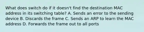 What does switch do if it doesn't find the destination MAC address in its switching table? A. Sends an error to the sending device B. Discards the frame C. Sends an ARP to learn the MAC address D. Forwards the frame out to all ports