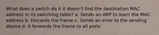 What does a switch do it it doesn't find the destination MAC address in its switching table? a. Sends an ARP to learn the MAC address b. Discards the frame c. Sends an error to the sending device d. It forwards the frame to all ports