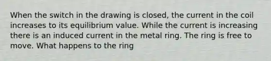 When the switch in the drawing is closed, the current in the coil increases to its equilibrium value. While the current is increasing there is an induced current in the metal ring. The ring is free to move. What happens to the ring