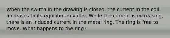 When the switch in the drawing is closed, the current in the coil increases to its equilibrium value. While the current is increasing, there is an induced current in the metal ring. The ring is free to move. What happens to the ring?