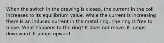 When the switch in the drawing is closed, the current in the coil increases to its equilibrium value. While the current is increasing there is an induced current in the metal ring. The ring is free to move. What happens to the ring? It does not move. It jumps downward. It jumps upward.