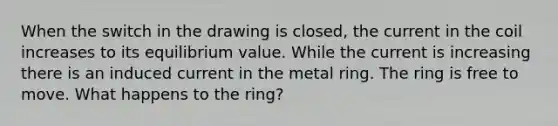 When the switch in the drawing is closed, the current in the coil increases to its equilibrium value. While the current is increasing there is an induced current in the metal ring. The ring is free to move. What happens to the ring?